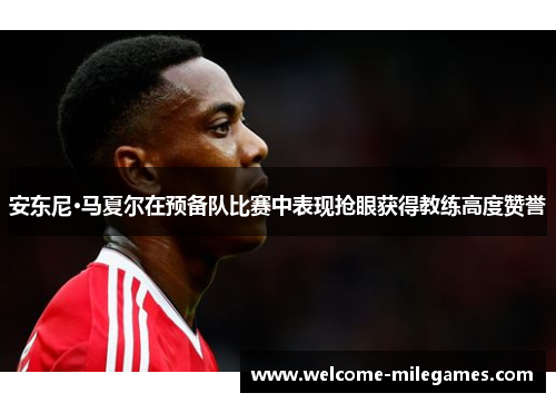 安东尼·马夏尔在预备队比赛中表现抢眼获得教练高度赞誉